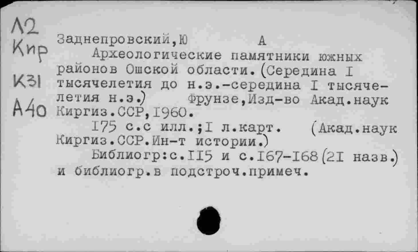 ﻿ло.
Кир
Ma
Заднепровский,Ю	А
Археологические памятники южных районов Ошской области.(Середина I тысячелетия до н.э.-середина I тысячелетия н.э.) Фрунзе,Изд-во Акад.наук Киргиз.ССР,I960.
175 с.с илл.;1 л.карт. (Акад.наук Киргиз.ССР.Ин-т истории.)
Библио гр: с. II5 и с. 167-168(21 назв.) и библиогр.в подстроч.примеч.